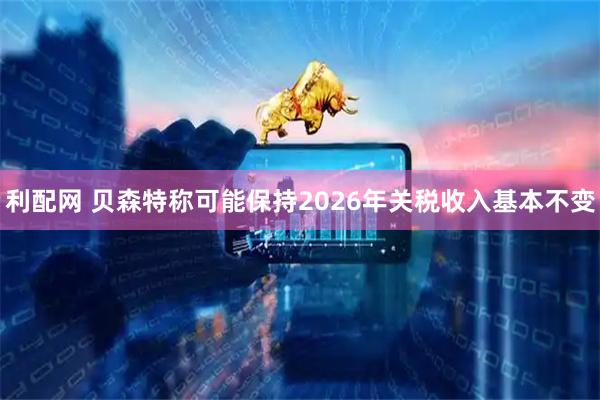 利配网 贝森特称可能保持2026年关税收入基本不变