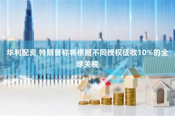 华利配资 特朗普称将根据不同授权征收10%的全球关税