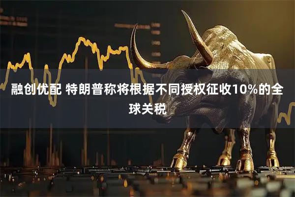 融创优配 特朗普称将根据不同授权征收10%的全球关税