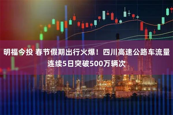 明福今投 春节假期出行火爆！四川高速公路车流量连续5日突破500万辆次