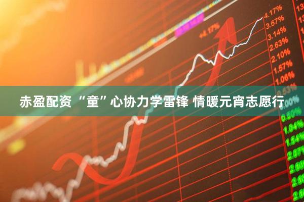 赤盈配资 “童”心协力学雷锋 情暖元宵志愿行