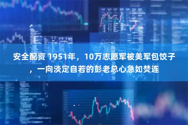 安全配资 1951年，10万志愿军被美军包饺子，一向淡定自若的彭老总心急如焚连