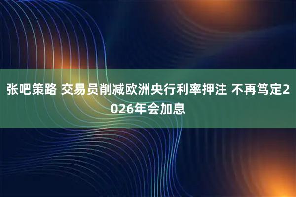 张吧策路 交易员削减欧洲央行利率押注 不再笃定2026年会加息