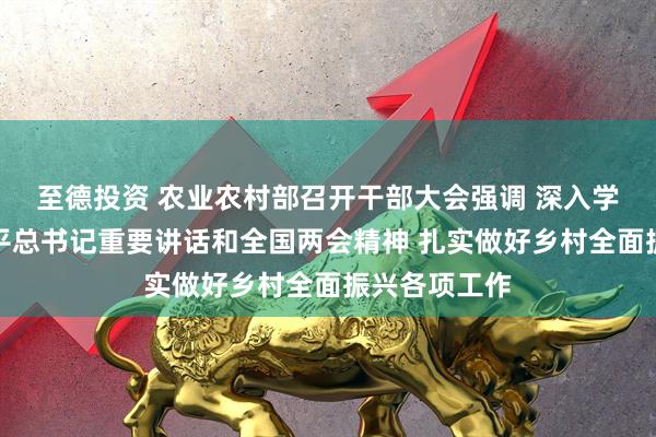 至德投资 农业农村部召开干部大会强调 深入学习贯彻习近平总书记重要讲话和全国两会精神 扎实做好乡村全面振兴各项工作