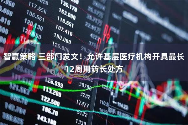 智赢策略 三部门发文！允许基层医疗机构开具最长12周用药长处方