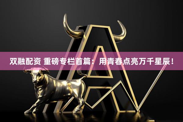 双融配资 重磅专栏首篇：用青春点亮万千星辰！