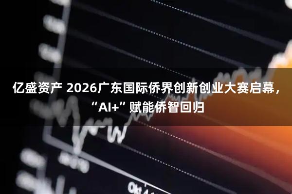 亿盛资产 2026广东国际侨界创新创业大赛启幕，“AI+”赋能侨智回归