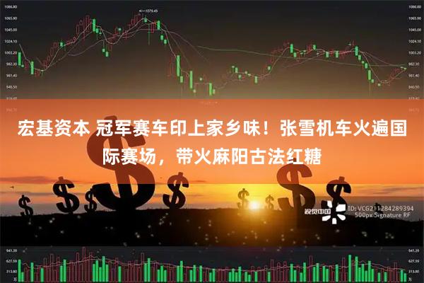 宏基资本 冠军赛车印上家乡味！张雪机车火遍国际赛场，带火麻阳古法红糖
