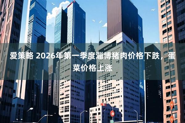 爱策略 2026年第一季度淄博猪肉价格下跌，蛋菜价格上涨