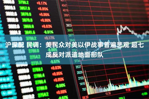 沪深配 民调：美民众对美以伊战事普遍悲观 超七成反对派遣地面部队