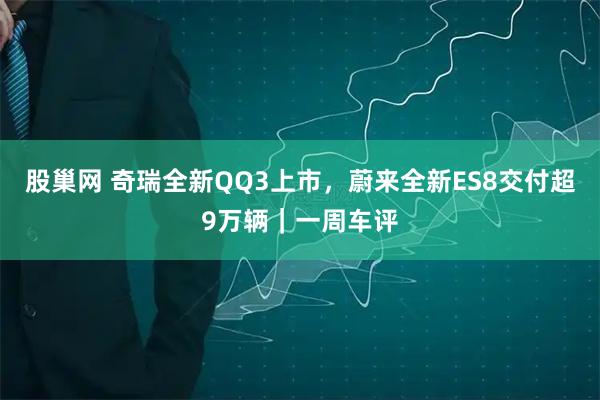 股巢网 奇瑞全新QQ3上市，蔚来全新ES8交付超9万辆｜一周车评