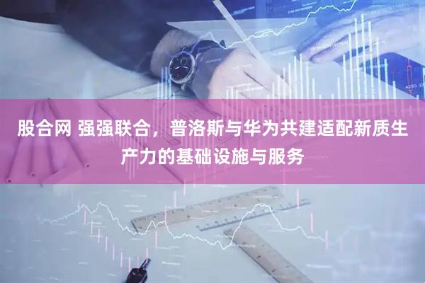 股合网 强强联合，普洛斯与华为共建适配新质生产力的基础设施与服务