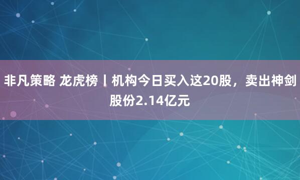 非凡策略 龙虎榜丨机构今日买入这20股，卖出神剑股份2.14亿元