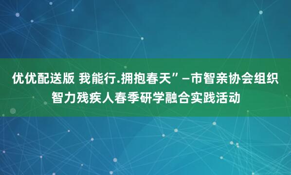 优优配送版 我能行.拥抱春天”—市智亲协会组织智力残疾人春季研学融合实践活动