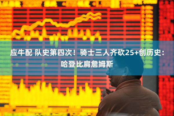 应牛配 队史第四次！骑士三人齐砍25+创历史：哈登比肩詹姆斯