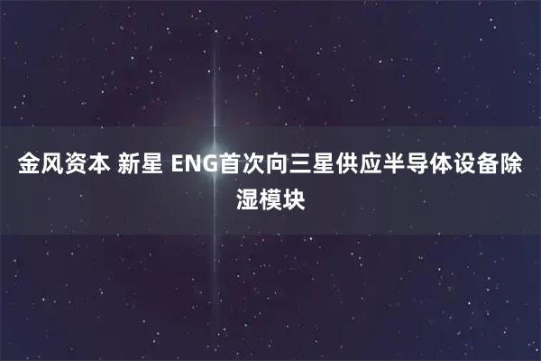 金风资本 新星 ENG首次向三星供应半导体设备除湿模块