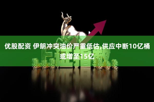优股配资 伊朗冲突油价严重低估,供应中断10亿桶或增至15亿
