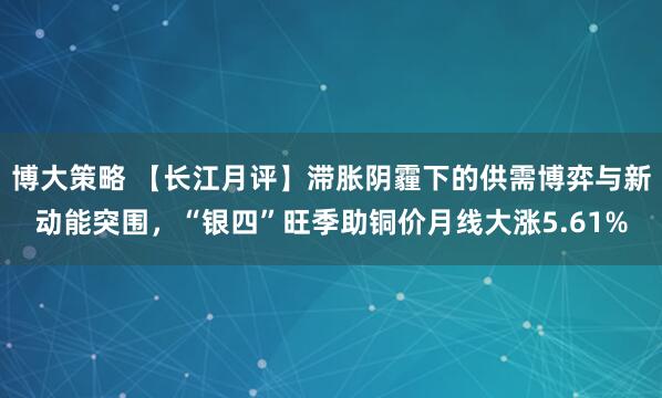 博大策略 【长江月评】滞胀阴霾下的供需博弈与新动能突围，“银四”旺季助铜价月线大涨5.61%