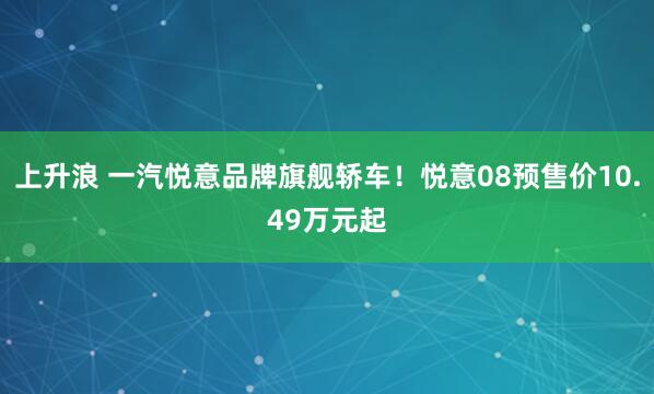 上升浪 一汽悦意品牌旗舰轿车！悦意08预售价10.49万元起