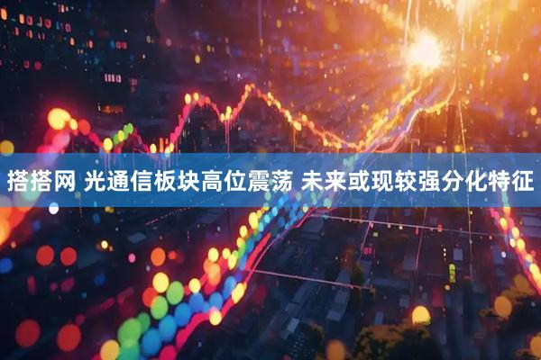 搭搭网 光通信板块高位震荡 未来或现较强分化特征