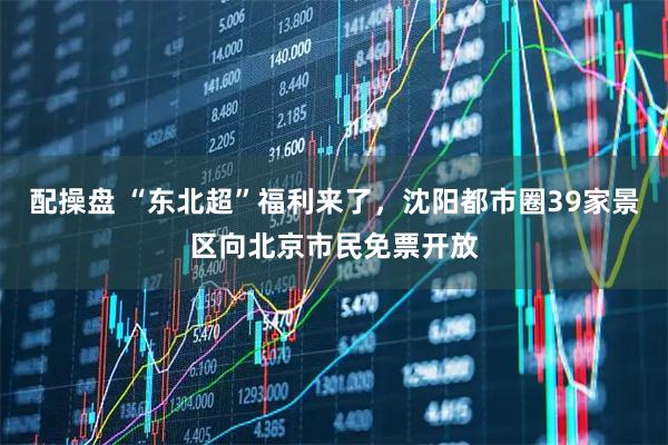 配操盘 “东北超”福利来了，沈阳都市圈39家景区向北京市民免票开放