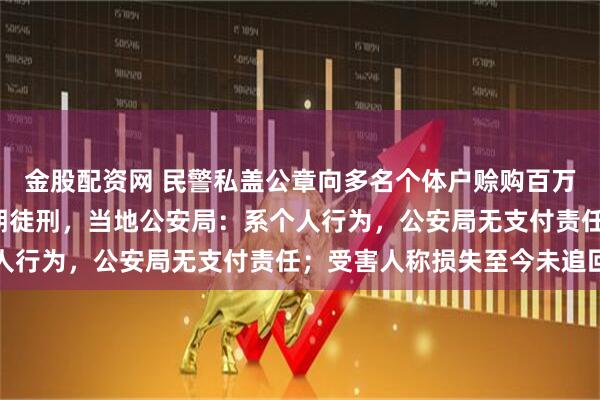 金股配资网 民警私盖公章向多名个体户赊购百万元烟茶酒，被判8年有期徒刑，当地公安局：系个人行为，公安局无支付责任；受害人称损失至今未追回