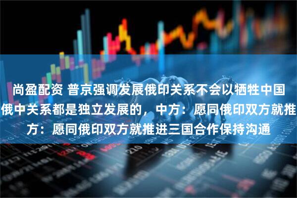 尚盈配资 普京强调发展俄印关系不会以牺牲中国利益为代价，俄印、俄中关系都是独立发展的，中方：愿同俄印双方就推进三国合作保持沟通