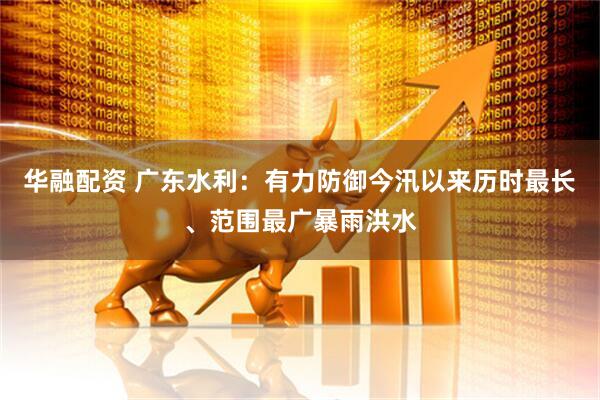 华融配资 广东水利：有力防御今汛以来历时最长、范围最广暴雨洪水