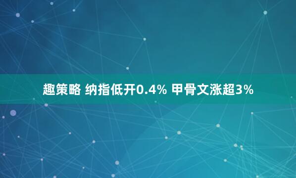趣策略 纳指低开0.4% 甲骨文涨超3%