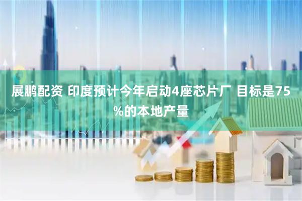 展鹏配资 印度预计今年启动4座芯片厂 目标是75%的本地产量