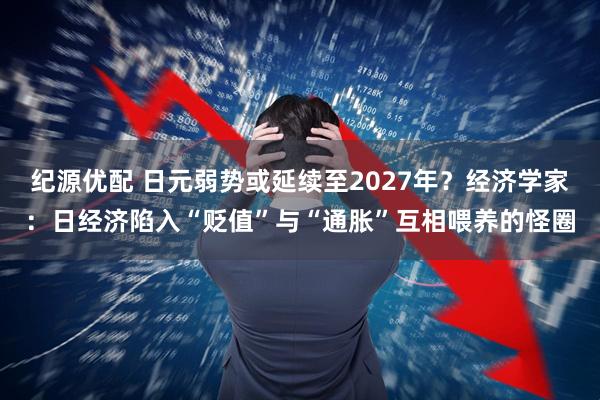 纪源优配 日元弱势或延续至2027年？经济学家：日经济陷入“贬值”与“通胀”互相喂养的怪圈