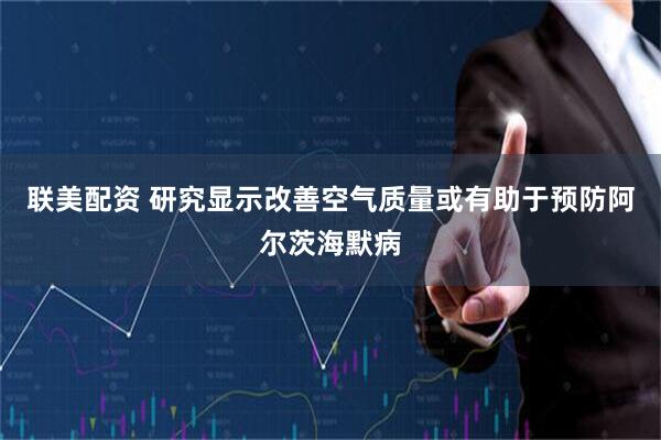 联美配资 研究显示改善空气质量或有助于预防阿尔茨海默病
