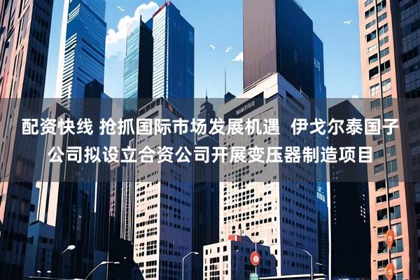 配资快线 抢抓国际市场发展机遇  伊戈尔泰国子公司拟设立合资公司开展变压器制造项目
