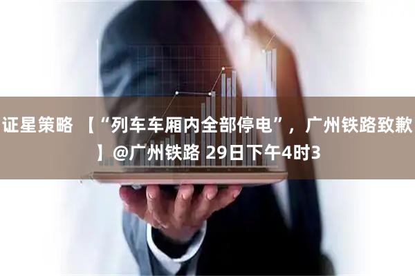 证星策略 【“列车车厢内全部停电”，广州铁路致歉】@广州铁路 29日下午4时3