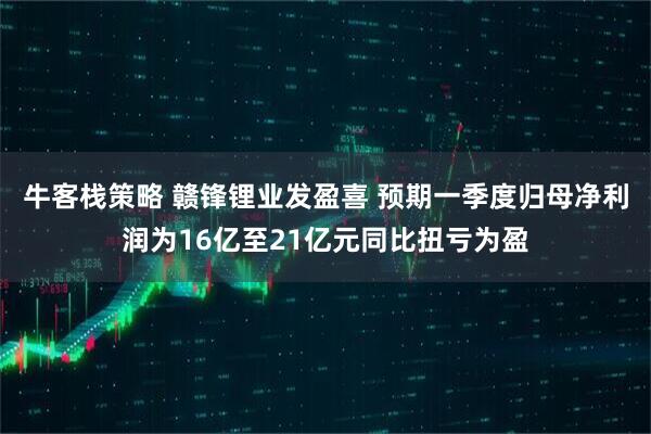 牛客栈策略 赣锋锂业发盈喜 预期一季度归母净利润为16亿至21亿元同比扭亏为盈