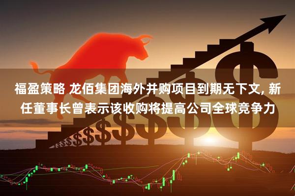 福盈策略 龙佰集团海外并购项目到期无下文, 新任董事长曾表示该收购将提高公司全球竞争力
