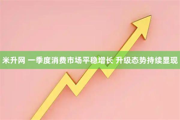 米升网 一季度消费市场平稳增长 升级态势持续显现