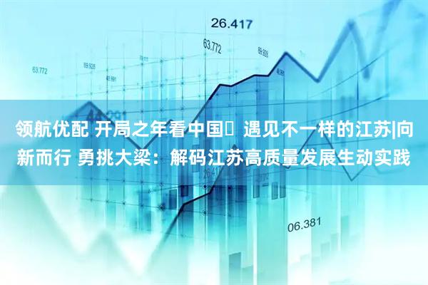 领航优配 开局之年看中国・遇见不一样的江苏|向新而行 勇挑大梁：解码江苏高质量发展生动实践
