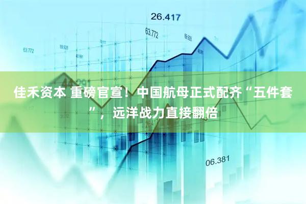 佳禾资本 重磅官宣！中国航母正式配齐“五件套”，远洋战力直接翻倍