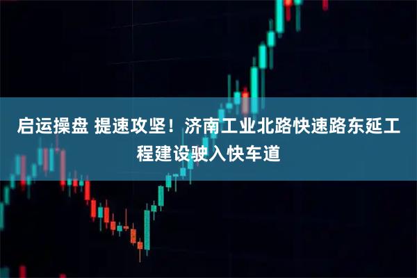 启运操盘 提速攻坚！济南工业北路快速路东延工程建设驶入快车道