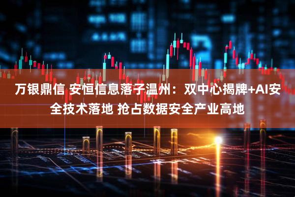 万银鼎信 安恒信息落子温州：双中心揭牌+AI安全技术落地 抢占数据安全产业高地