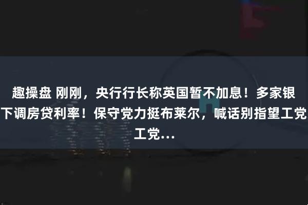 趣操盘 刚刚，央行行长称英国暂不加息！多家银行下调房贷利率！保守党力挺布莱尔，喊话别指望工党…