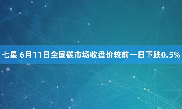 七星 6月11日全国碳市场收盘价较前一日下跌0.5%