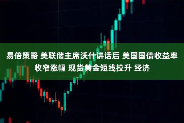 易倍策略 美联储主席沃什讲话后 美国国债收益率收窄涨幅 现货黄金短线拉升 经济
