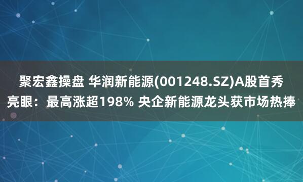 聚宏鑫操盘 华润新能源(001248.SZ)A股首秀亮眼：最高涨超198% 央企新能源龙头获市场热捧