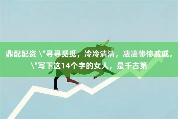 鼎配配资 ＂寻寻觅觅，冷冷清清，凄凄惨惨戚戚。＂写下这14个字的女人，是千古第
