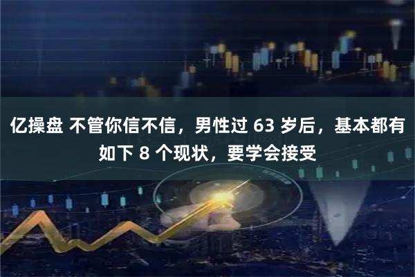 亿操盘 不管你信不信，男性过 63 岁后，基本都有如下 8 个现状，要学会接受