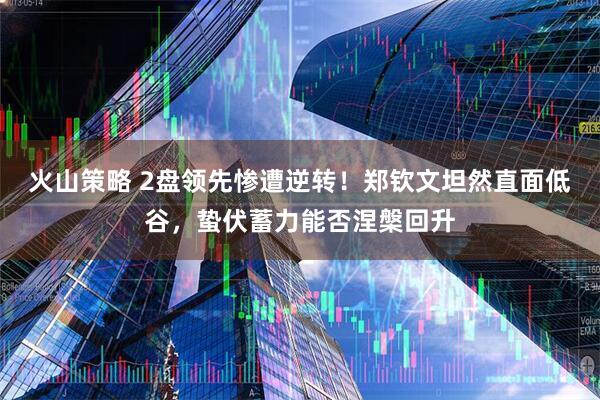 火山策略 2盘领先惨遭逆转！郑钦文坦然直面低谷，蛰伏蓄力能否涅槃回升