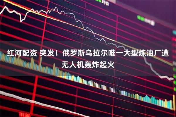 红河配资 突发！俄罗斯乌拉尔唯一大型炼油厂遭无人机轰炸起火