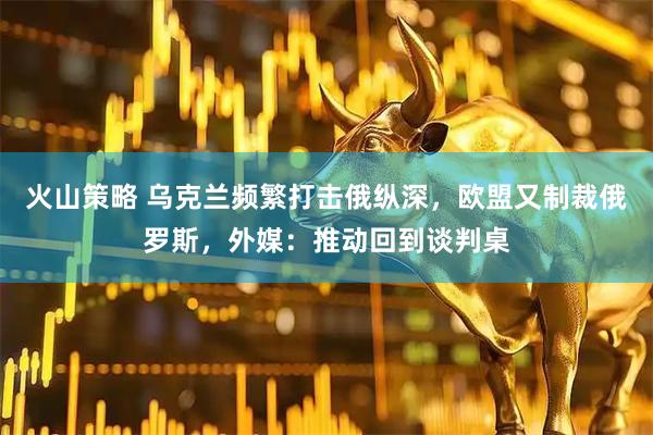 火山策略 乌克兰频繁打击俄纵深，欧盟又制裁俄罗斯，外媒：推动回到谈判桌